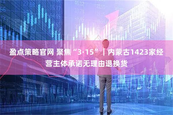 盈点策略官网 聚焦“3·15”｜内蒙古1423家经营主体承诺无理由退换货