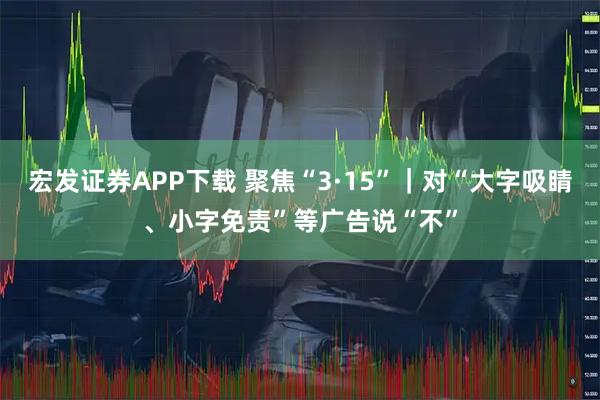 宏发证券APP下载 聚焦“3·15”｜对“大字吸睛、小字免责”等广告说“不”