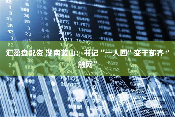 汇盈盘配资 湖南蓝山：书记“一人回”变干部齐“触网”