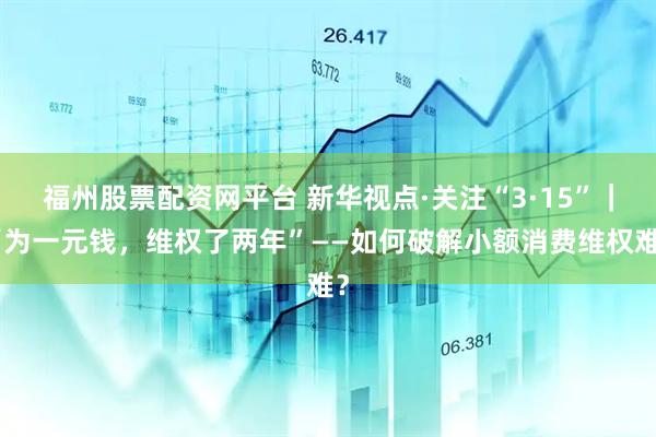 福州股票配资网平台 新华视点·关注“3·15”｜“为一元钱，维权了两年”——如何破解小额消费维权难？