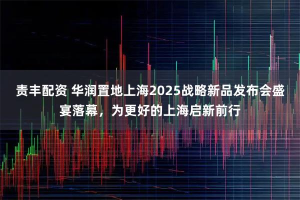 责丰配资 华润置地上海2025战略新品发布会盛宴落幕，为更好的上海启新前行