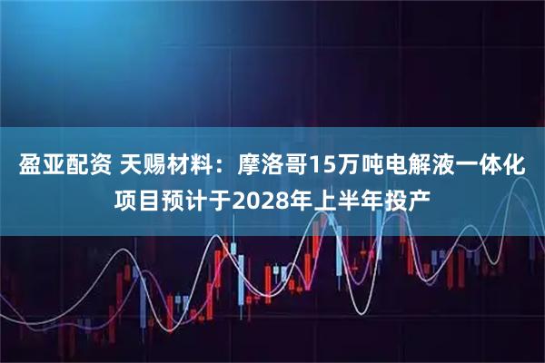 盈亚配资 天赐材料：摩洛哥15万吨电解液一体化项目预计于2028年上半年投产