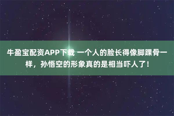牛盈宝配资APP下载 一个人的脸长得像脚踝骨一样，孙悟空的形象真的是相当吓人了！