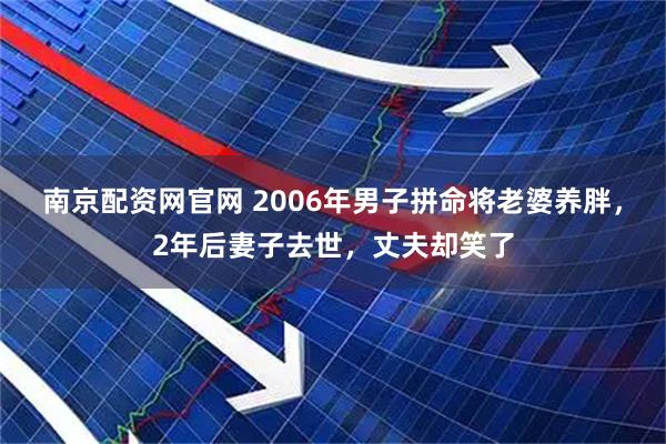南京配资网官网 2006年男子拼命将老婆养胖，2年后妻子去世，丈夫却笑了