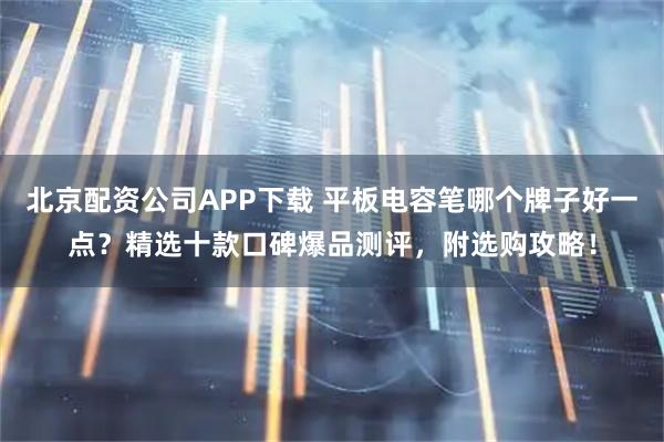 北京配资公司APP下载 平板电容笔哪个牌子好一点？精选十款口碑爆品测评，附选购攻略！