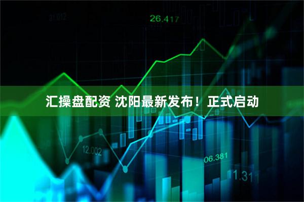 汇操盘配资 沈阳最新发布！正式启动