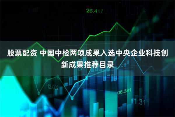 股票配资 中国中检两项成果入选中央企业科技创新成果推荐目录