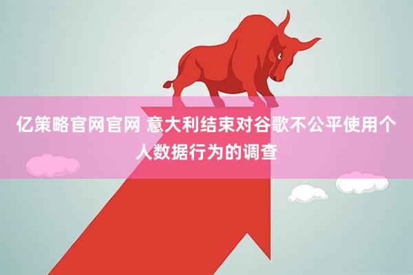 亿策略官网官网 意大利结束对谷歌不公平使用个人数据行为的调查