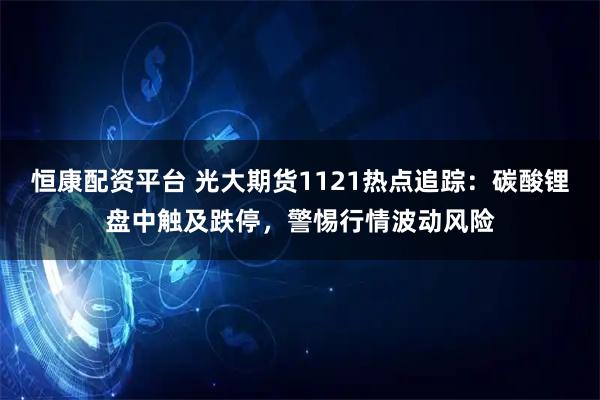 恒康配资平台 光大期货1121热点追踪：碳酸锂盘中触及跌停，警惕行情波动风险