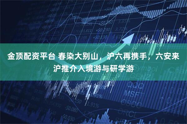 金顶配资平台 春染大别山，沪六再携手，六安来沪推介入境游与研学游