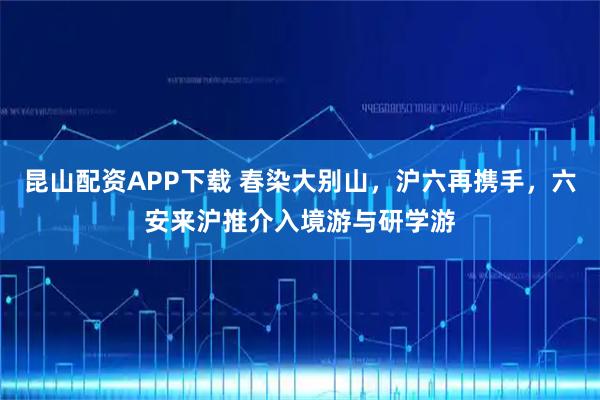 昆山配资APP下载 春染大别山，沪六再携手，六安来沪推介入境游与研学游