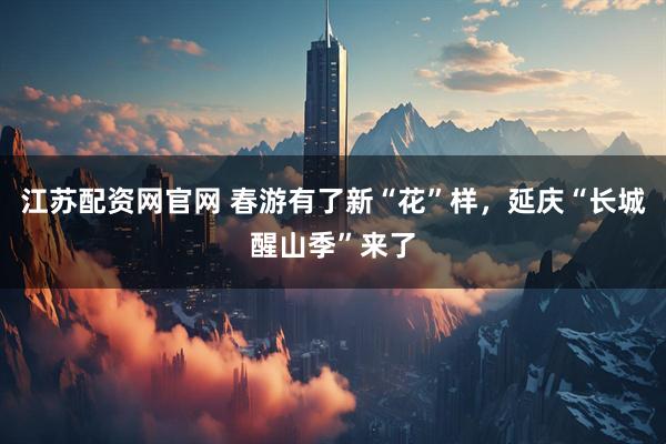 江苏配资网官网 春游有了新“花”样，延庆“长城醒山季”来了