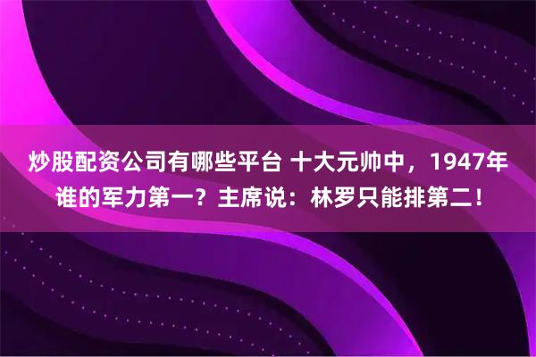 炒股配资公司有哪些平台 十大元帅中，1947年谁的军力第一？主席说：林罗只能排第二！