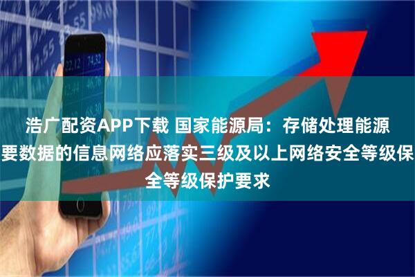 浩广配资APP下载 国家能源局：存储处理能源行业重要数据的信息网络应落实三级及以上网络安全等级保护要求