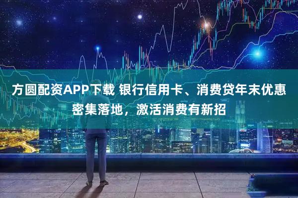 方圆配资APP下载 银行信用卡、消费贷年末优惠密集落地，激活消费有新招