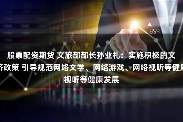 股票配资期货 文旅部部长孙业礼：实施积极的文化经济政策 引导规范网络文学、网络游戏、网络视听等健康发展