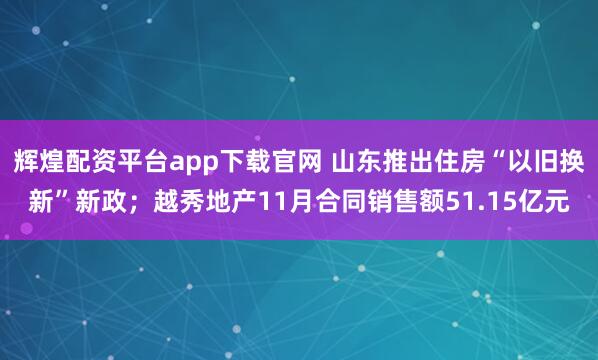 辉煌配资平台app下载官网 山东推出住房“以旧换新”新政；越秀地产11月合同销售额51.15亿元