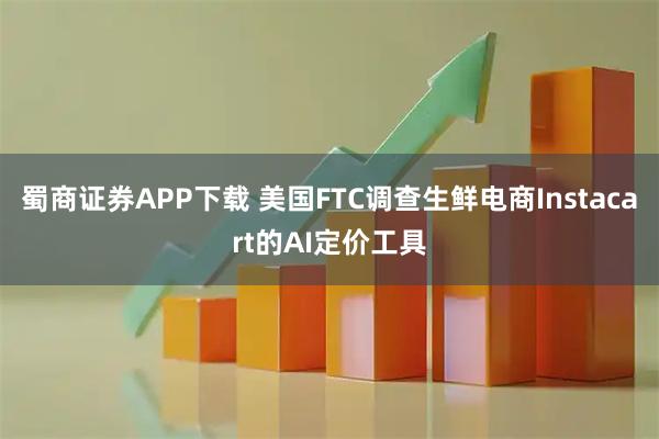 蜀商证券APP下载 美国FTC调查生鲜电商Instacart的AI定价工具