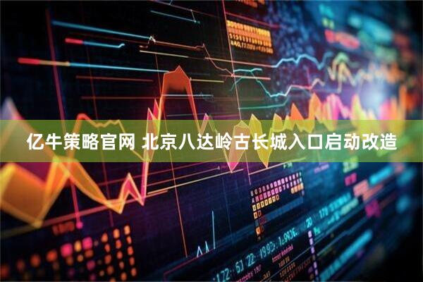 亿牛策略官网 北京八达岭古长城入口启动改造