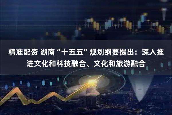 精准配资 湖南“十五五”规划纲要提出：深入推进文化和科技融合、文化和旅游融合