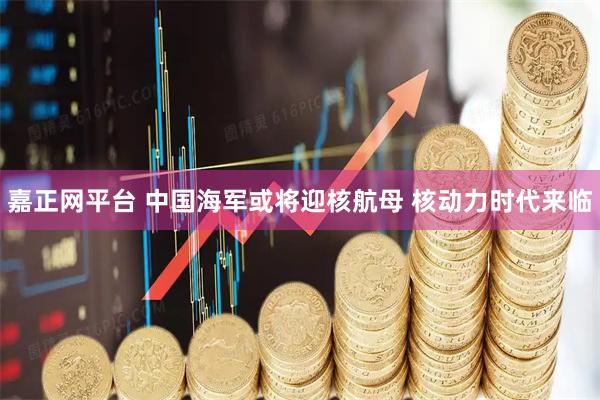 嘉正网平台 中国海军或将迎核航母 核动力时代来临