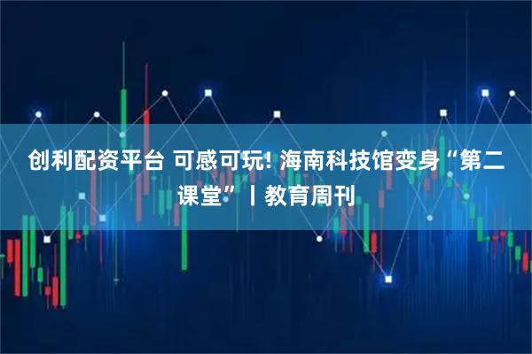 创利配资平台 可感可玩! 海南科技馆变身“第二课堂”丨教育周刊