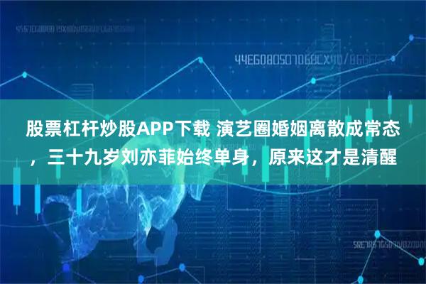 股票杠杆炒股APP下载 演艺圈婚姻离散成常态，三十九岁刘亦菲始终单身，原来这才是清醒