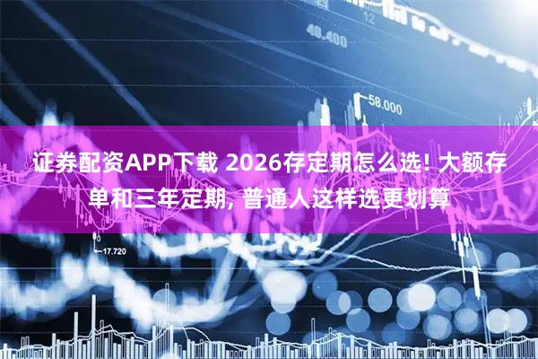 证券配资APP下载 2026存定期怎么选! 大额存单和三年定期, 普通人这样选更划算