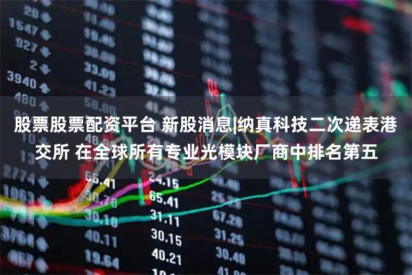 股票股票配资平台 新股消息|纳真科技二次递表港交所 在全球所有专业光模块厂商中排名第五