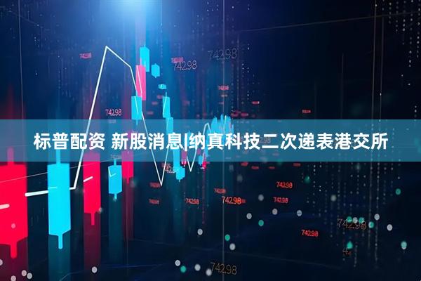 标普配资 新股消息|纳真科技二次递表港交所