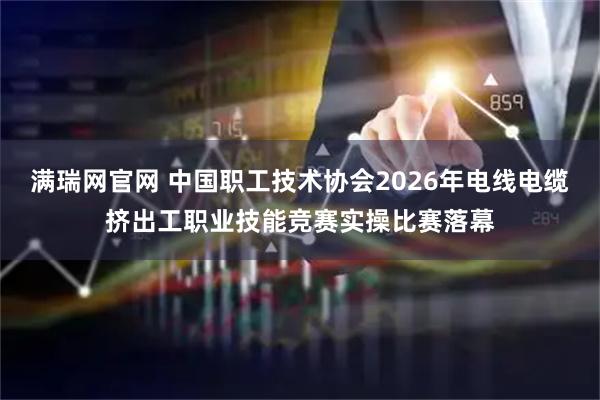满瑞网官网 中国职工技术协会2026年电线电缆挤出工职业技能竞赛实操比赛落幕