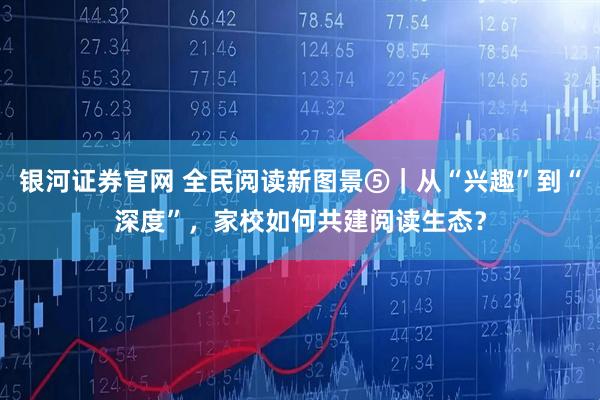 银河证券官网 全民阅读新图景⑤｜从“兴趣”到“深度”，家校如何共建阅读生态？