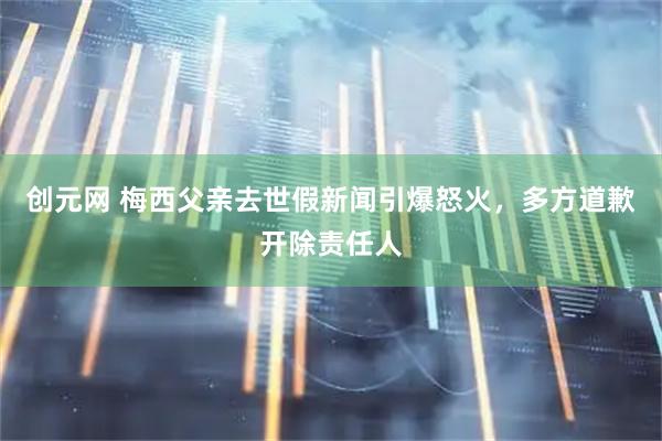 创元网 梅西父亲去世假新闻引爆怒火，多方道歉开除责任人