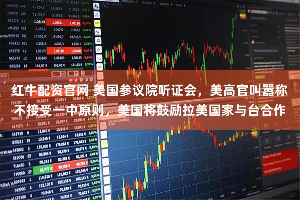 红牛配资官网 美国参议院听证会,美高官叫嚣称不接受一中原则,美国将鼓励拉美国家与台合作