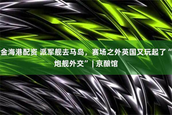 金海港配资 派军舰去马岛,赛场之外英国又玩起了“炮舰外交” | 京酿馆