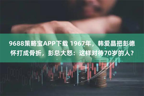 9688策略宝APP下载 1967年，韩爱晶把彭德怀打成骨折，彭总大怒：这样对待70岁的人？