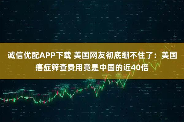 诚信优配APP下载 美国网友彻底绷不住了：美国癌症筛查费用竟是中国的近40倍